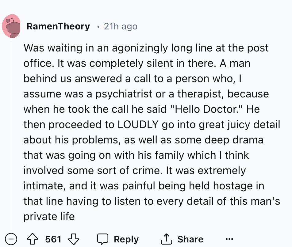number - RamenTheory 21h ago Was waiting in an agonizingly long line at the post office. It was completely silent in there. A man behind us answered a call to a person who, I assume was a psychiatrist or a therapist, because when he took the call he said 